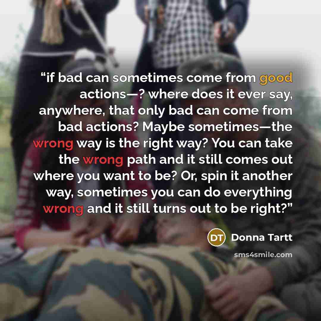 “if bad can sometimes come from good actions—? where does it ever say, anywhere, that only bad can come from bad actions? Maybe sometimes—the wrong way is the right way? You can take the wrong path and it still comes out where you want to be? Or, spin it another way, sometimes you can do everything…” quote by Donna Tartt