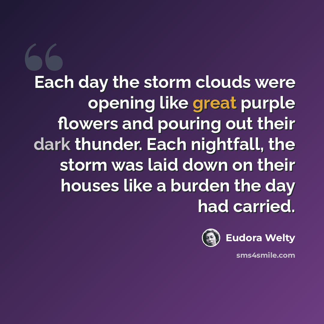 “Each day the storm clouds were opening like great purple flowers and pouring out their dark thunder. Each nightfall, the storm was laid down on their houses like a burden the day had carried.” quote by Eudora Welty