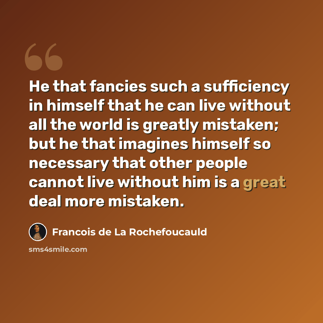 “He that fancies such a sufficiency in himself that he can live without all the world is greatly mistaken; but he that imagines himself so necessary that other people cannot live without him is a great deal more mistaken.” quote by Francois de La Rochefoucauld