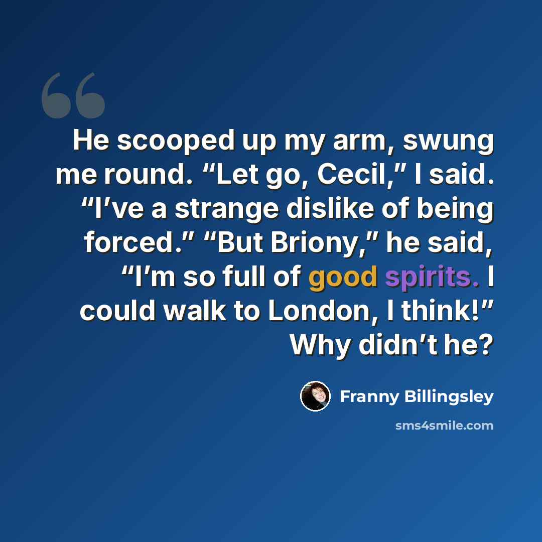 “He scooped up my arm, swung me round. “Let go, Cecil,” I said. “I’ve a strange dislike of being forced.” “But Briony,” he said, “I’m so full of good spirits. I could walk to London, I think!” Why didn’t he?” quote by Franny Billingsley