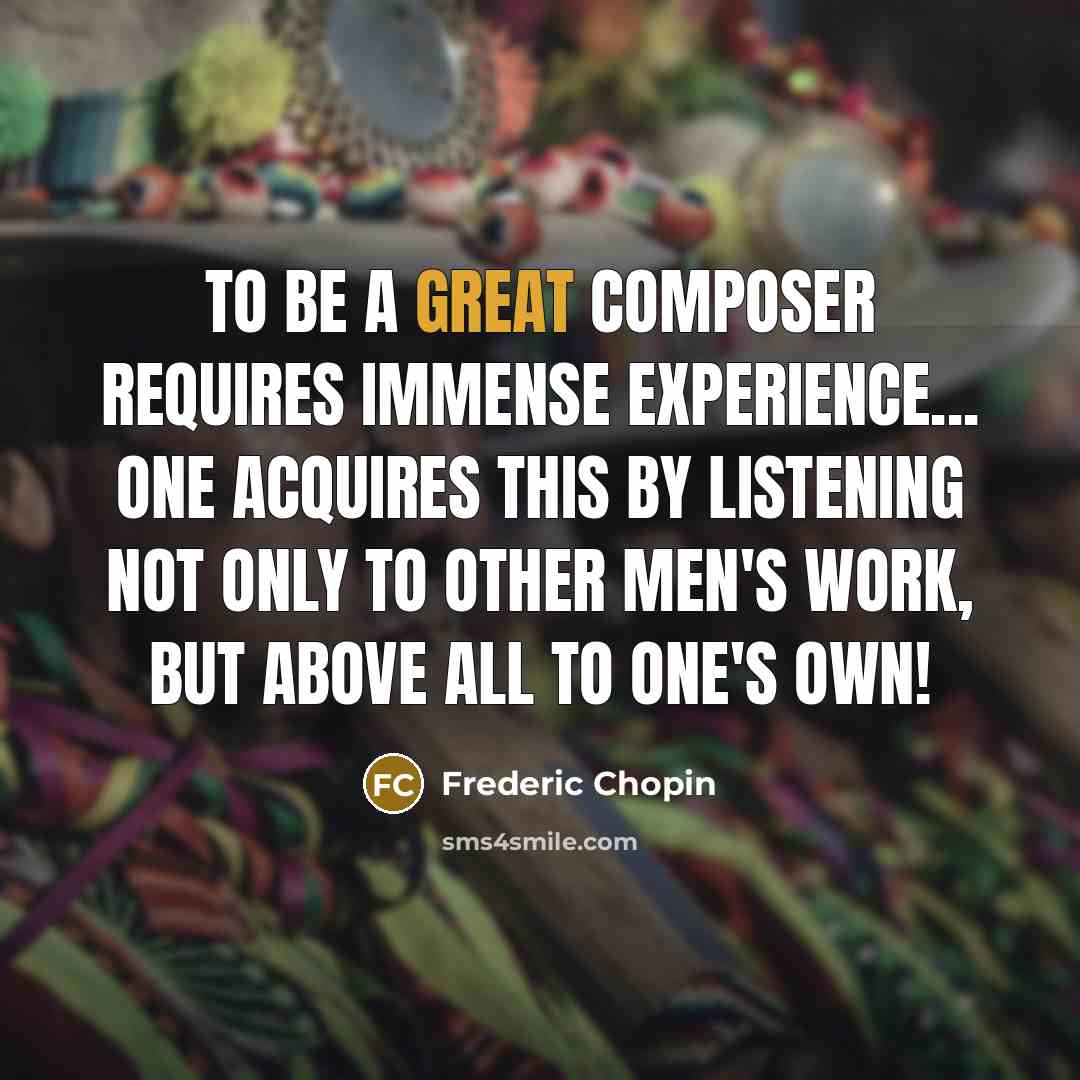 “To be a great composer requires immense experience... One acquires this by listening not only to other men's work, but above all to one's own!” quote by Frederic Chopin