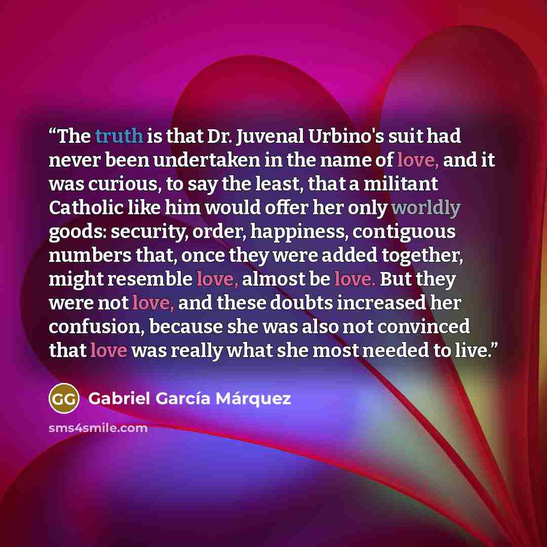 “The truth is that Dr. Juvenal Urbino's suit had never been undertaken in the name of love, and it was curious, to say the least, that a militant Catholic like him would offer her only worldly goods: security, order, happiness, contiguous numbers that, once they were added together, might resemble…” quote by Gabriel García Márquez