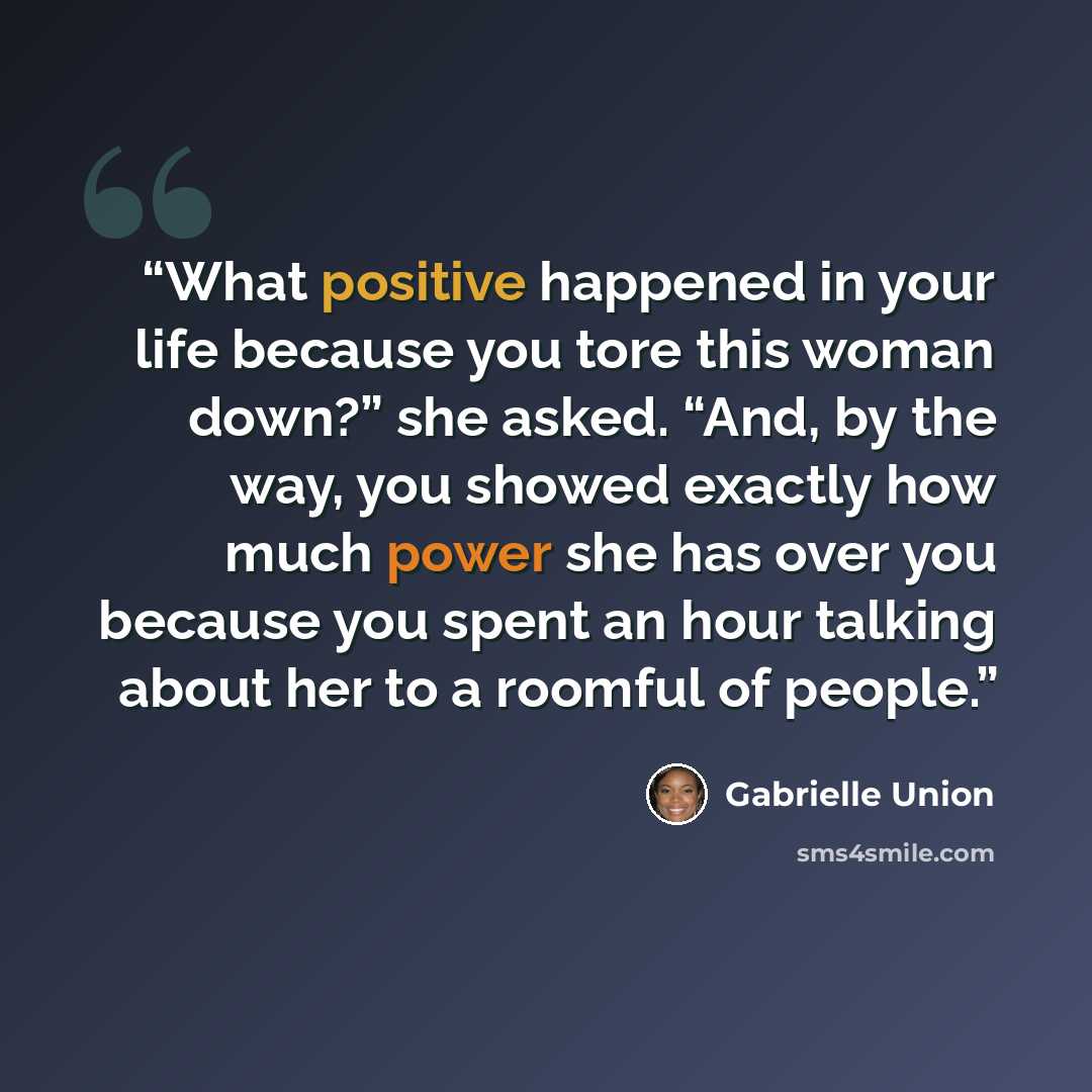 “What positive happened in your life because you tore this woman down?” she asked. “And, by the way, you showed exactly how much power she has over you because you spent an hour talking about her to a roomful of people.” quote by Gabrielle Union