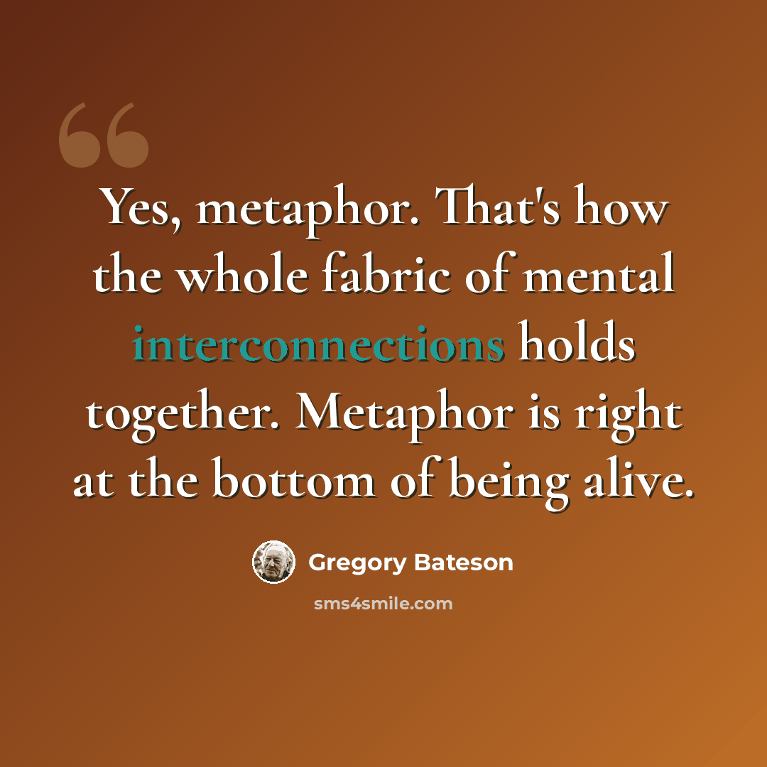 “Yes, metaphor. That's how the whole fabric of mental interconnections holds together. Metaphor is right at the bottom of being alive.” quote by Gregory Bateson
