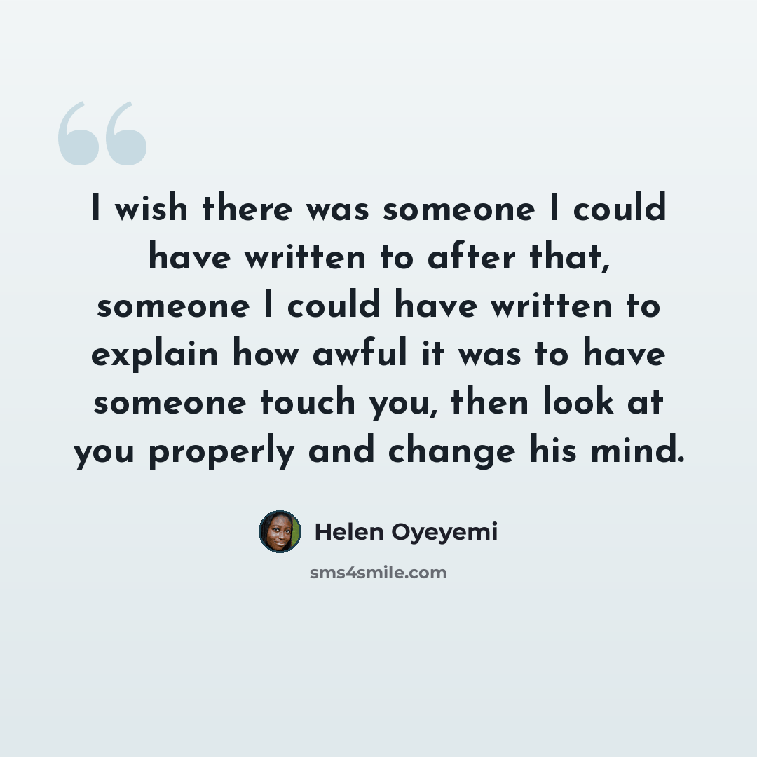“I wish there was someone I could have written to after that, someone I could have written to explain how awful it was to have someone touch you, then look at you properly and change his mind.” quote by Helen Oyeyemi
