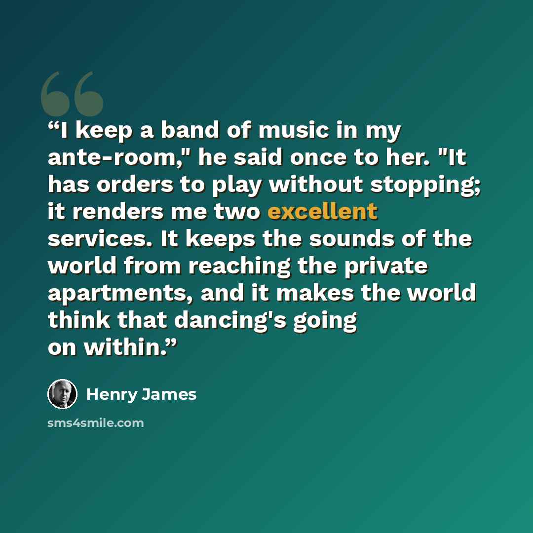 “I keep a band of music in my ante-room," he said once to her. "It has orders to play without stopping; it renders me two excellent services. It keeps the sounds of the world from reaching the private apartments, and it makes the world think that dancing's going on within.” quote by Henry James