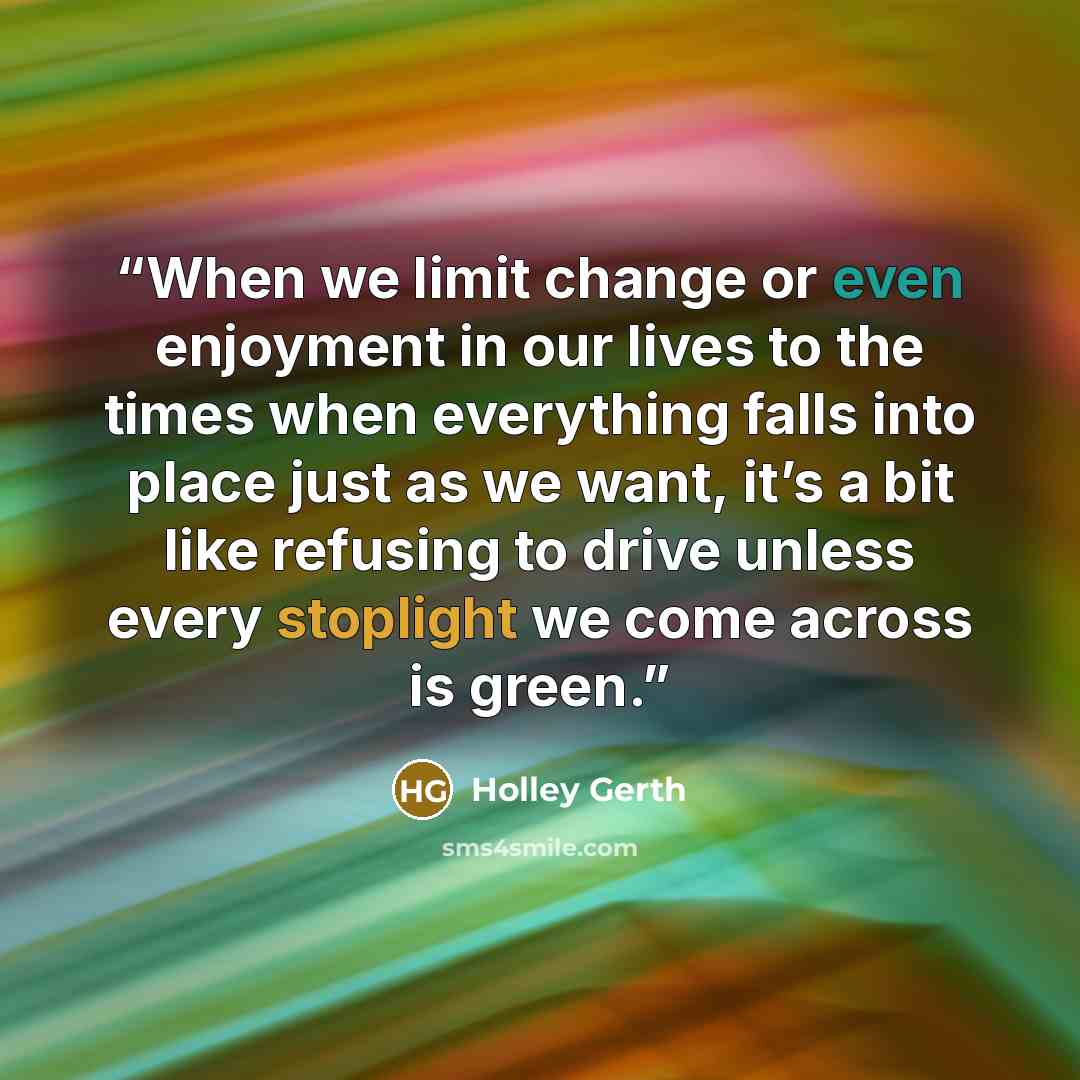 “When we limit change or even enjoyment in our lives to the times when everything falls into place just as we want, it’s a bit like refusing to drive unless every stoplight we come across is green.” quote by Holley Gerth