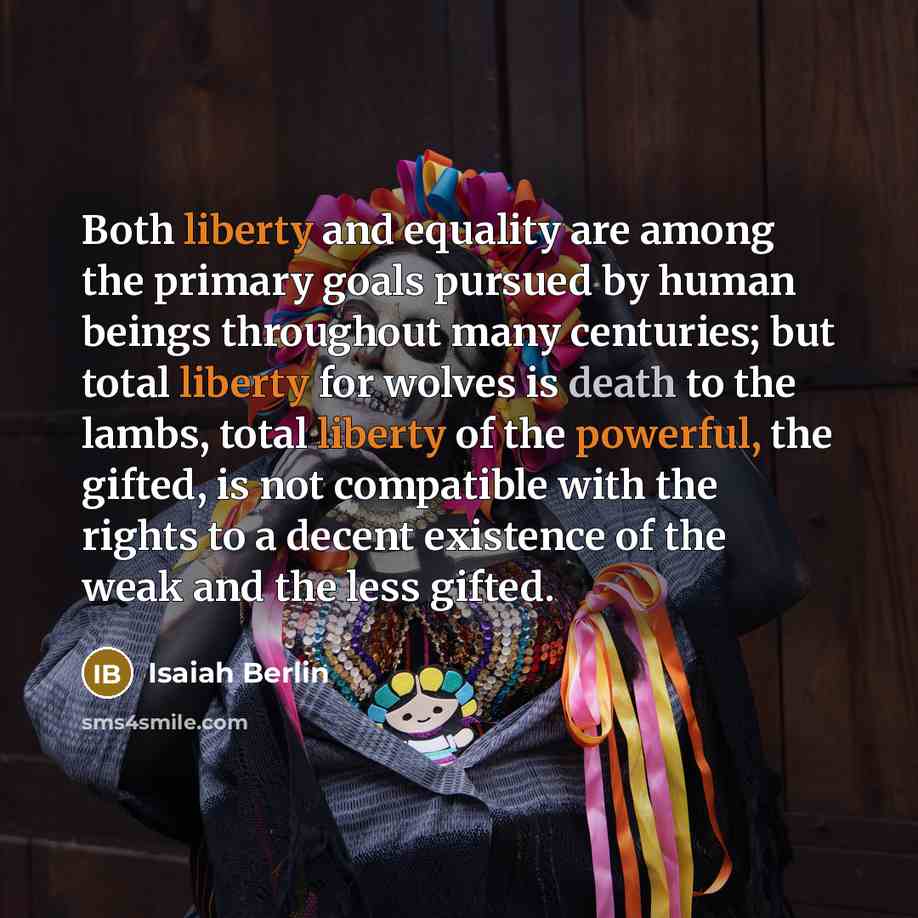 “Both liberty and equality are among the primary goals pursued by human beings throughout many centuries; but total liberty for wolves is death to the lambs, total liberty of the powerful, the gifted, is not compatible with the rights to a decent existence of the weak and the less gifted.” quote by Isaiah Berlin