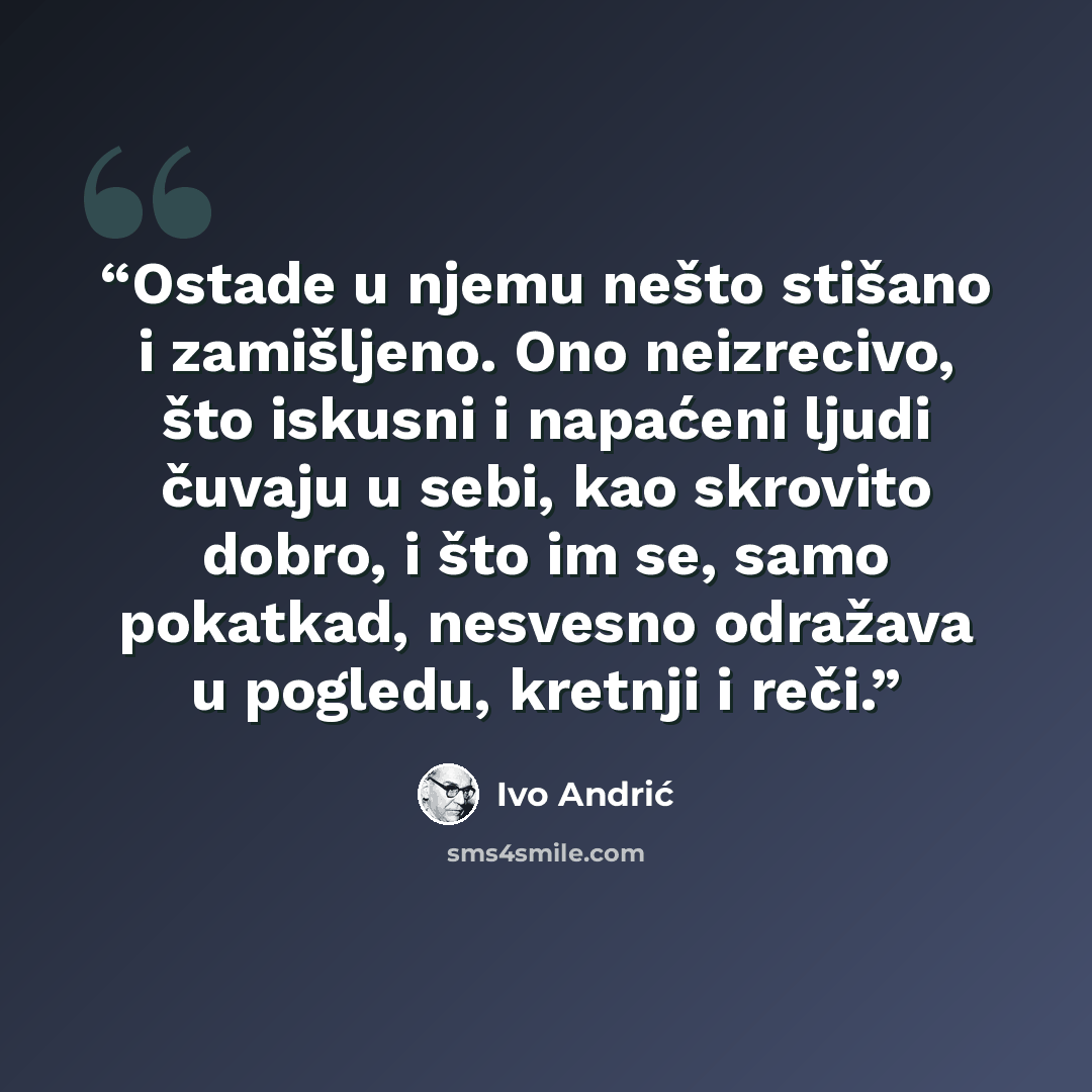 “Ostade u njemu nešto stišano i zamišljeno. Ono neizrecivo, što iskusni i napaćeni ljudi čuvaju u sebi, kao skrovito dobro, i što im se, samo pokatkad, nesvesno odražava u pogledu, kretnji i reči.” quote by Ivo Andrić