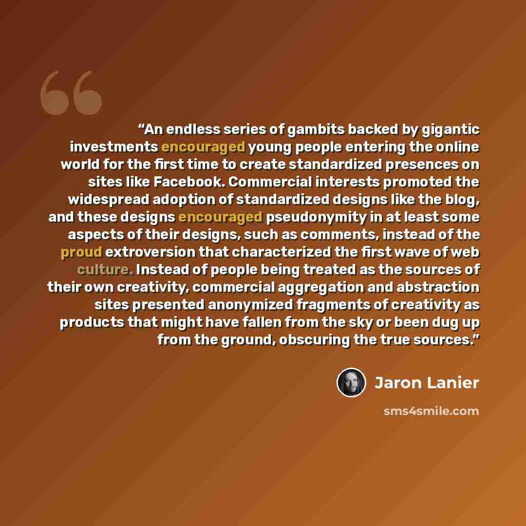 “An endless series of gambits backed by gigantic investments encouraged young people entering the online world for the first time to create standardized presences on sites like Facebook. Commercial interests promoted the widespread adoption of standardized designs like the blog, and these designs…” quote by Jaron Lanier