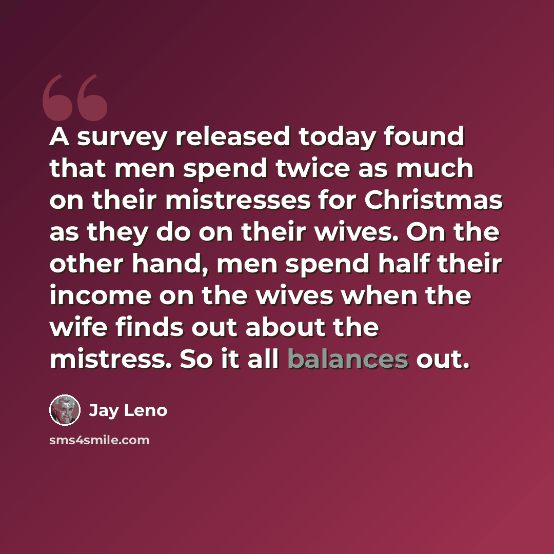 “A survey released today found that men spend twice as much on their mistresses for Christmas as they do on their wives. On the other hand, men spend half their income on the wives when the wife finds out about the mistress. So it all balances out.” quote by Jay Leno