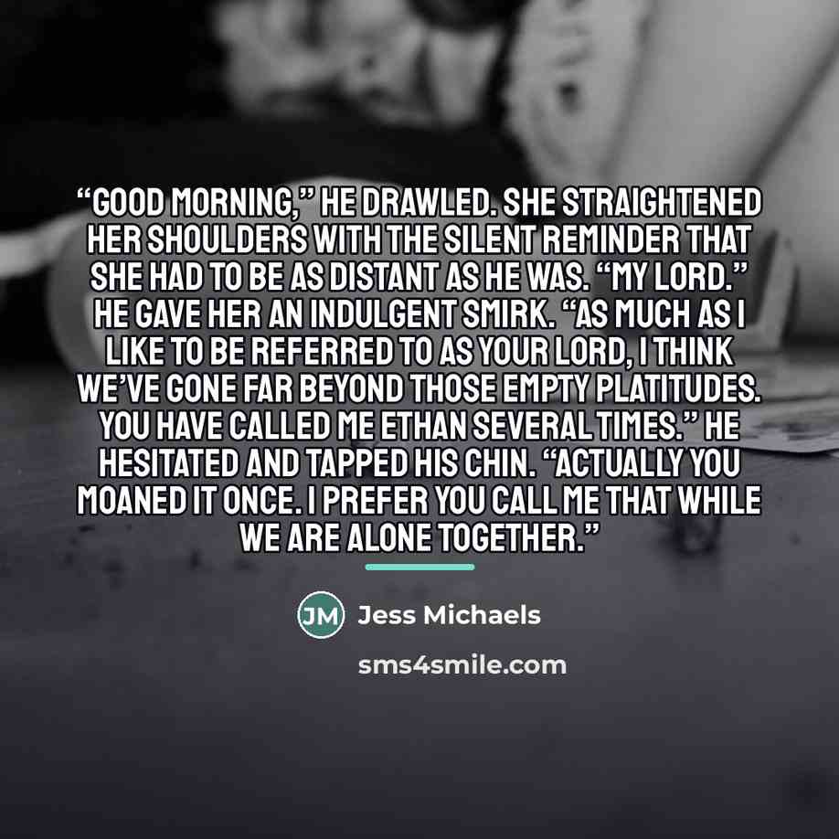 “Good morning,” he drawled. She straightened her shoulders with the silent reminder that she had to be as distant as he was. “My lord.” He gave her an indulgent smirk. “As much as I like to be referred to as your lord, I think we’ve gone far beyond those empty platitudes. You have called me Ethan…” quote by Jess Michaels