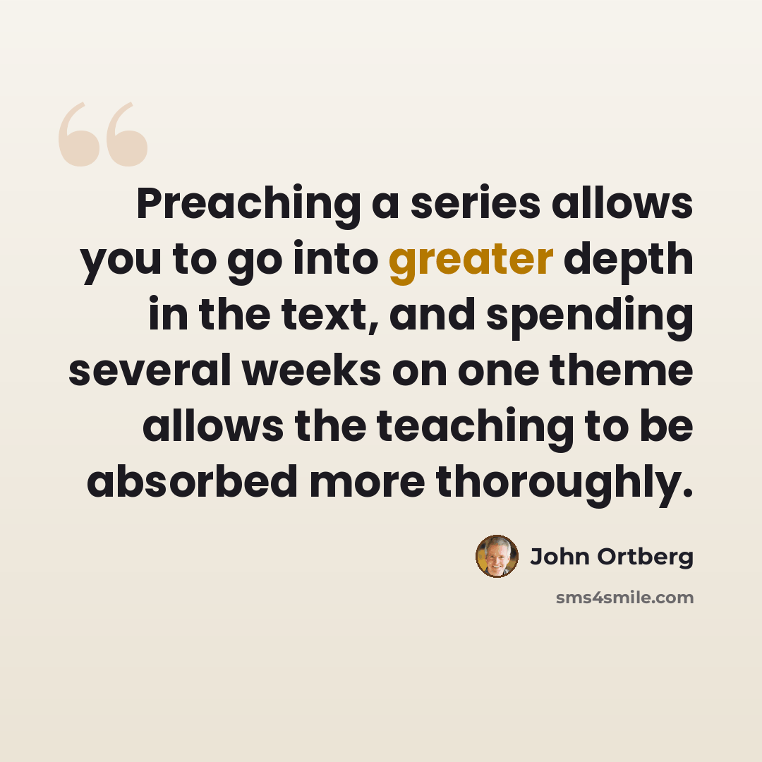 “Preaching a series allows you to go into greater depth in the text, and spending several weeks on one theme allows the teaching to be absorbed more thoroughly.” quote by John Ortberg