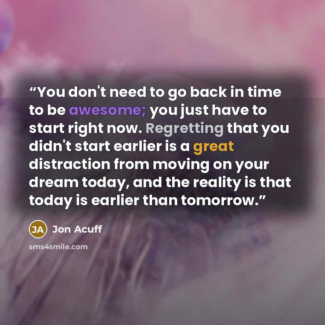 “You don't need to go back in time to be awesome; you just have to start right now. Regretting that you didn't start earlier is a great distraction from moving on your dream today, and the reality is that today is earlier than tomorrow.” quote by Jon Acuff