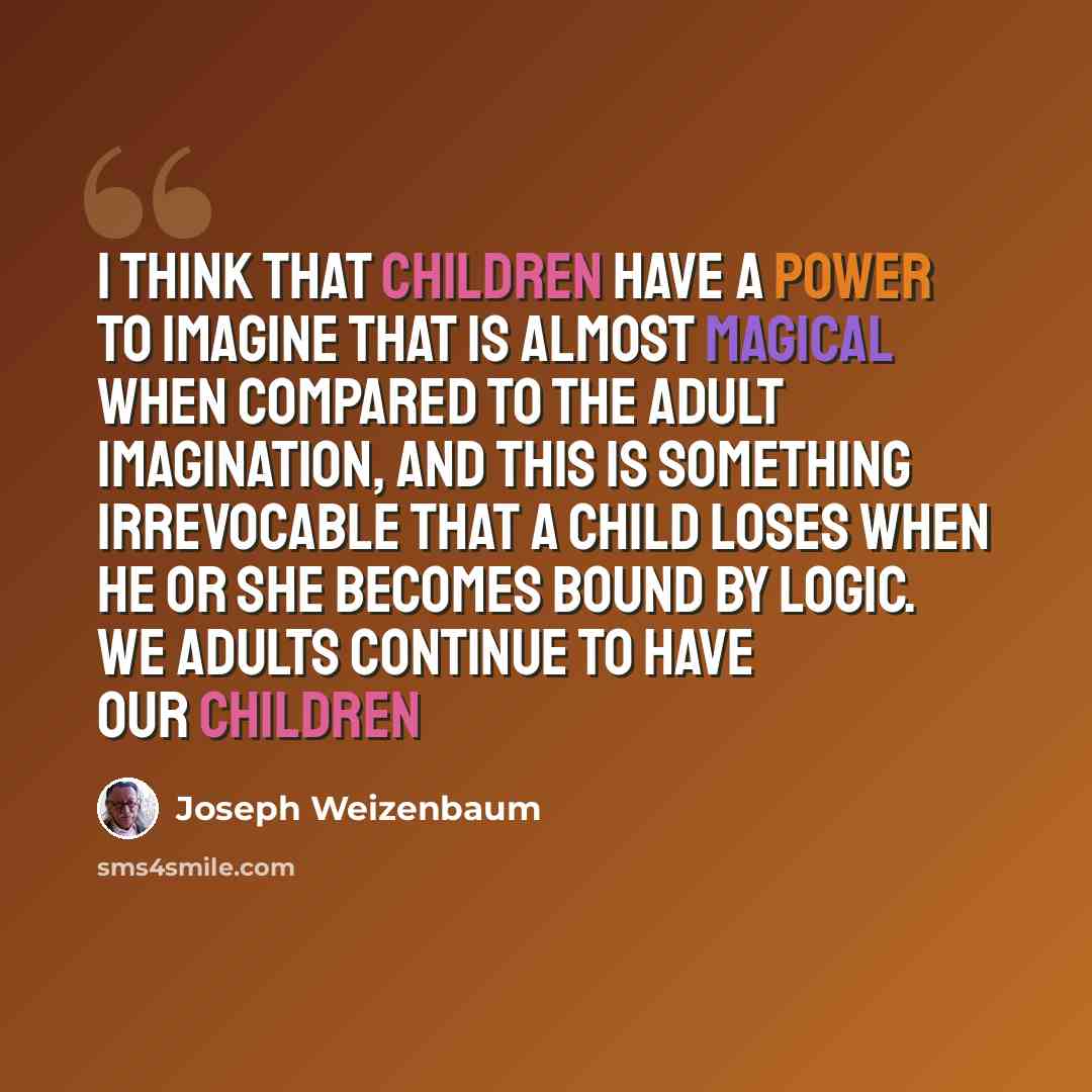 “I think that children have a power to imagine that is almost magical when compared to the adult imagination, and this is something irrevocable that a child loses when he or she becomes bound by logic. We adults continue to have our children” quote by Joseph Weizenbaum