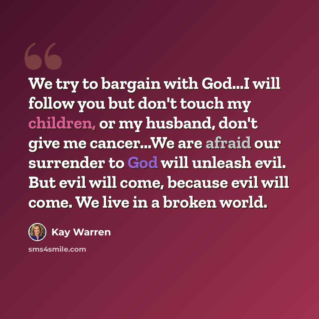 “We try to bargain with God...I will follow you but don't touch my children, or my husband, don't give me cancer...We are afraid our surrender to God will unleash evil. But evil will come, because evil will come. We live in a broken world.” quote by Kay Warren