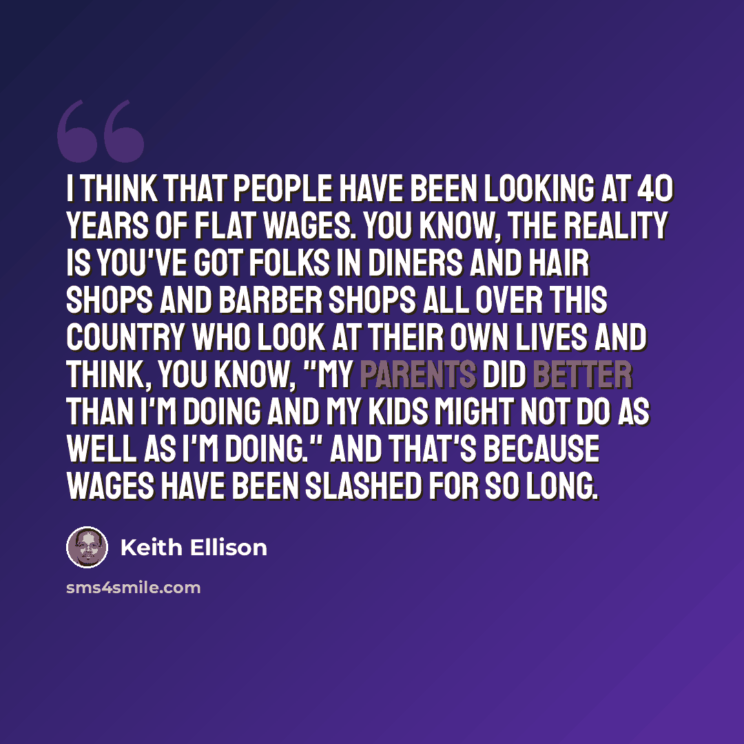 “I think that people have been looking at 40 years of flat wages. You know, the reality is you've got folks in diners and hair shops and barber shops all over this country who look at their own lives and think, you know, "My parents did better than I'm doing and my kids might not do as well as I'm…” quote by Keith Ellison