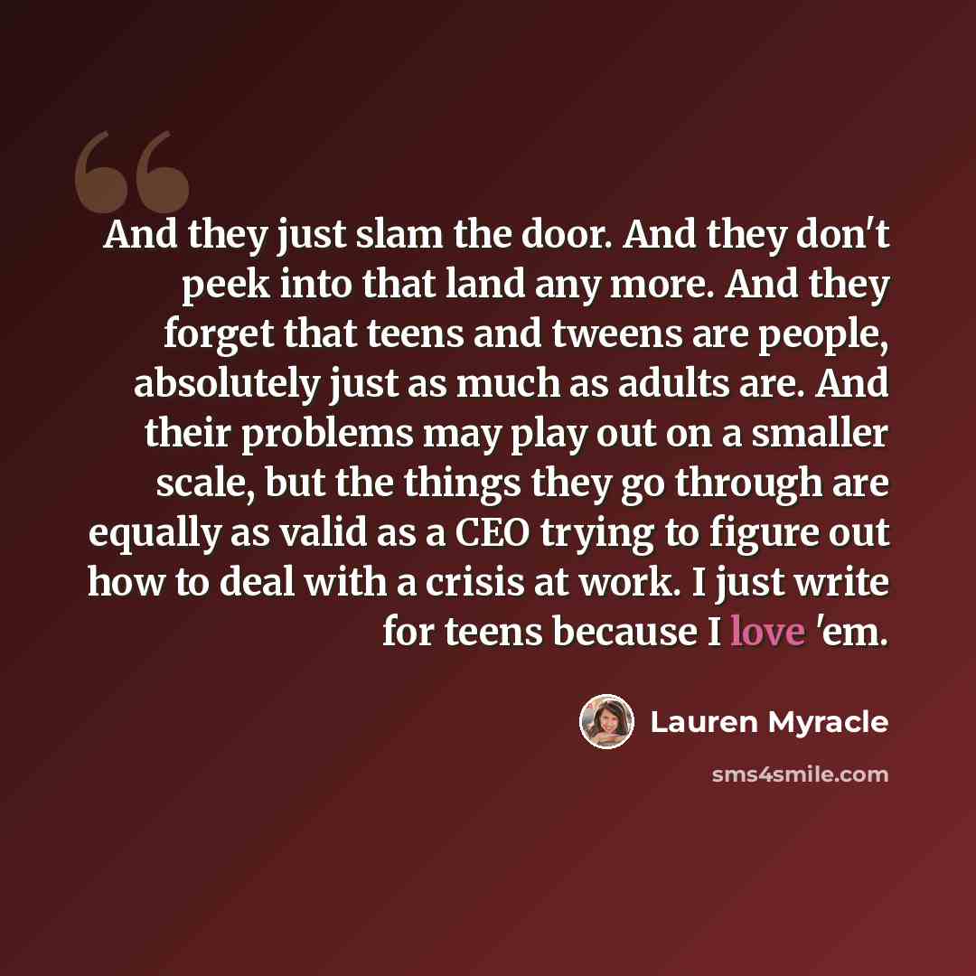 “And they just slam the door. And they don't peek into that land any more. And they forget that teens and tweens are people, absolutely just as much as adults are. And their problems may play out on a smaller scale, but the things they go through are equally as valid as a CEO trying to figure out…” quote by Lauren Myracle