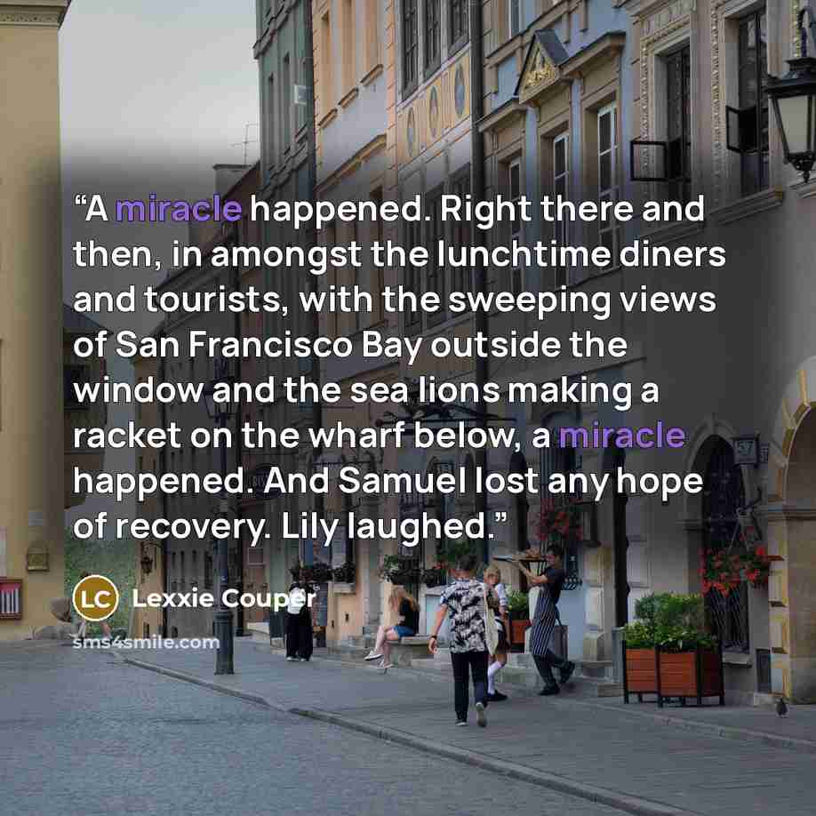 “A miracle happened. Right there and then, in amongst the lunchtime diners and tourists, with the sweeping views of San Francisco Bay outside the window and the sea lions making a racket on the wharf below, a miracle happened. And Samuel lost any hope of recovery. Lily laughed.” quote by Lexxie Couper