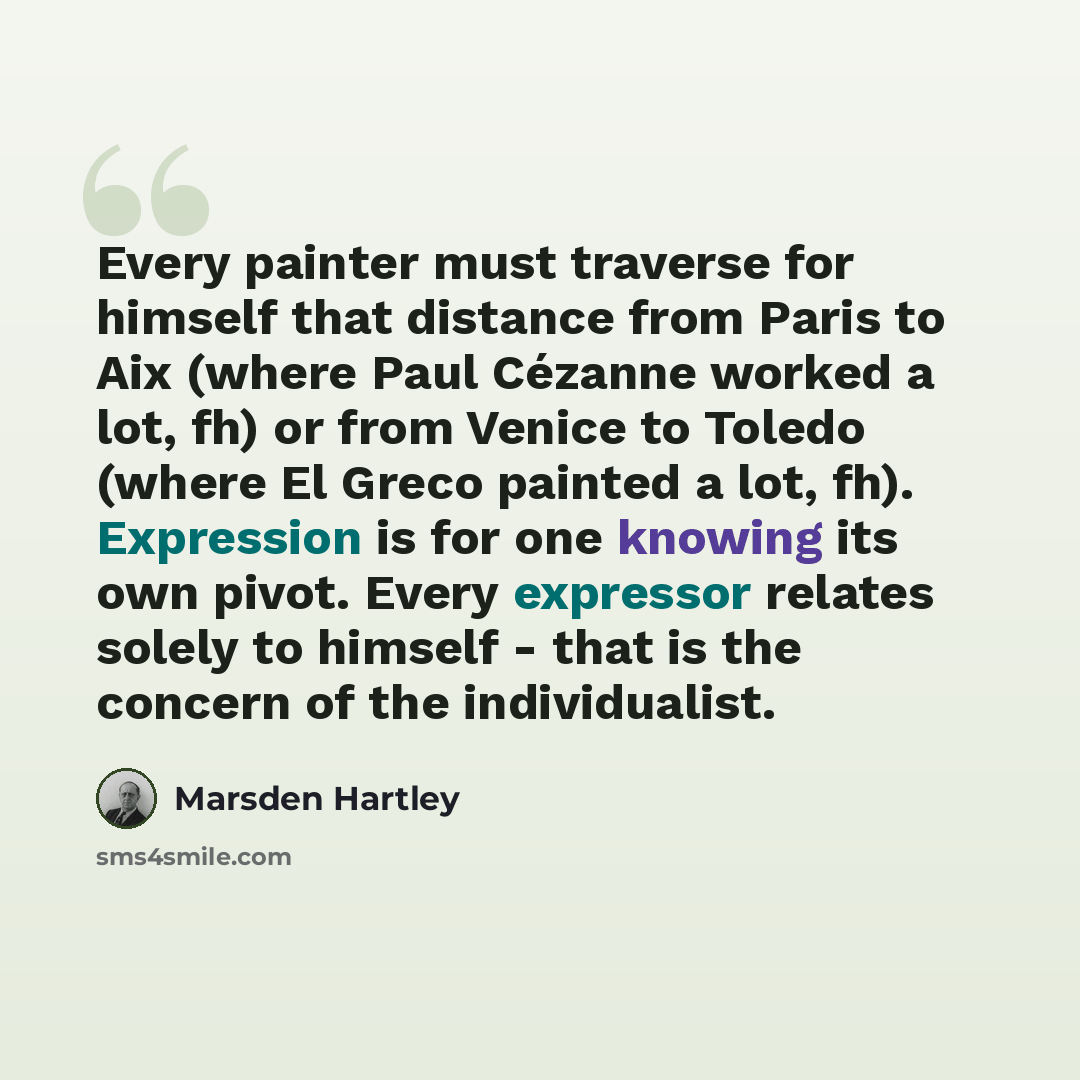 “Every painter must traverse for himself that distance from Paris to Aix (where Paul Cézanne worked a lot, fh) or from Venice to Toledo (where El Greco painted a lot, fh). Expression is for one knowing its own pivot. Every expressor relates solely to himself - that is the concern of the…” quote by Marsden Hartley