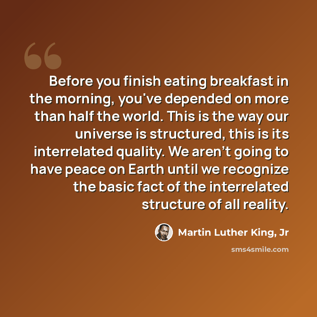 “Before you finish eating breakfast in the morning, you've depended on more than half the world. This is the way our universe is structured, this is its interrelated quality. We aren't going to have peace on Earth until we recognize the basic fact of the interrelated structure of all reality.” quote by Martin Luther King, Jr