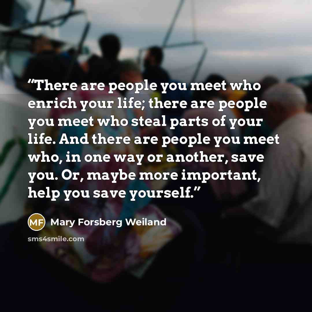 “There are people you meet who enrich your life; there are people you meet who steal parts of your life. And there are people you meet who, in one way or another, save you. Or, maybe more important, help you save yourself.” quote by Mary Forsberg Weiland