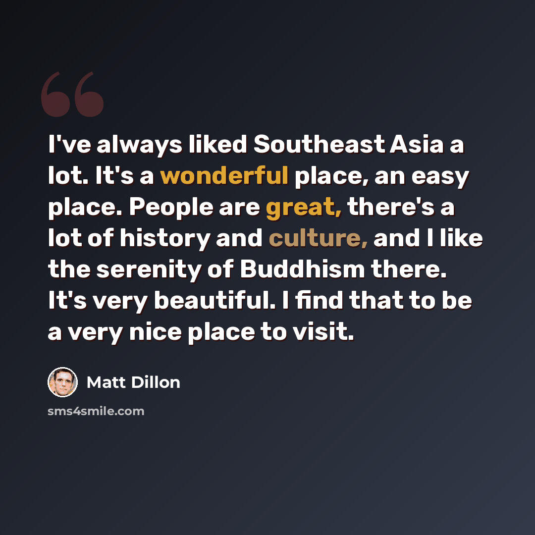 “I've always liked Southeast Asia a lot. It's a wonderful place, an easy place. People are great, there's a lot of history and culture, and I like the serenity of Buddhism there. It's very beautiful. I find that to be a very nice place to visit.” quote by Matt Dillon