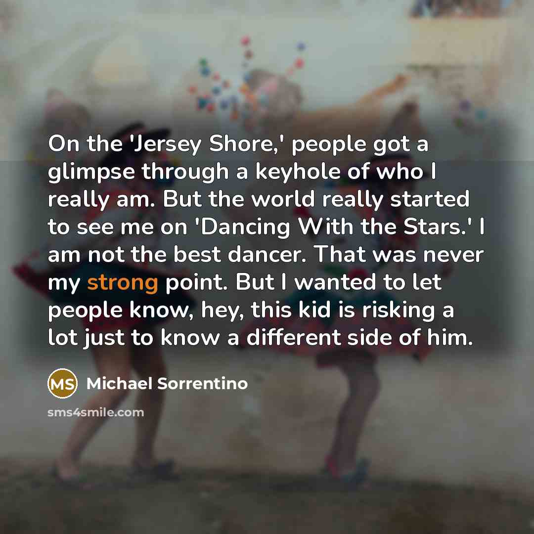 “On the 'Jersey Shore,' people got a glimpse through a keyhole of who I really am. But the world really started to see me on 'Dancing With the Stars.' I am not the best dancer. That was never my strong point. But I wanted to let people know, hey, this kid is risking a lot just to know a different…” quote by Michael Sorrentino