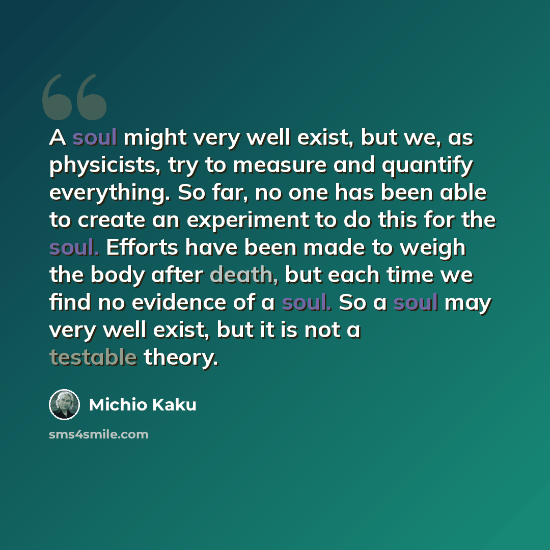 “A soul might very well exist, but we, as physicists, try to measure and quantify everything. So far, no one has been able to create an experiment to do this for the soul. Efforts have been made to weigh the body after death, but each time we find no evidence of a soul. So a soul may very well…” quote by Michio Kaku