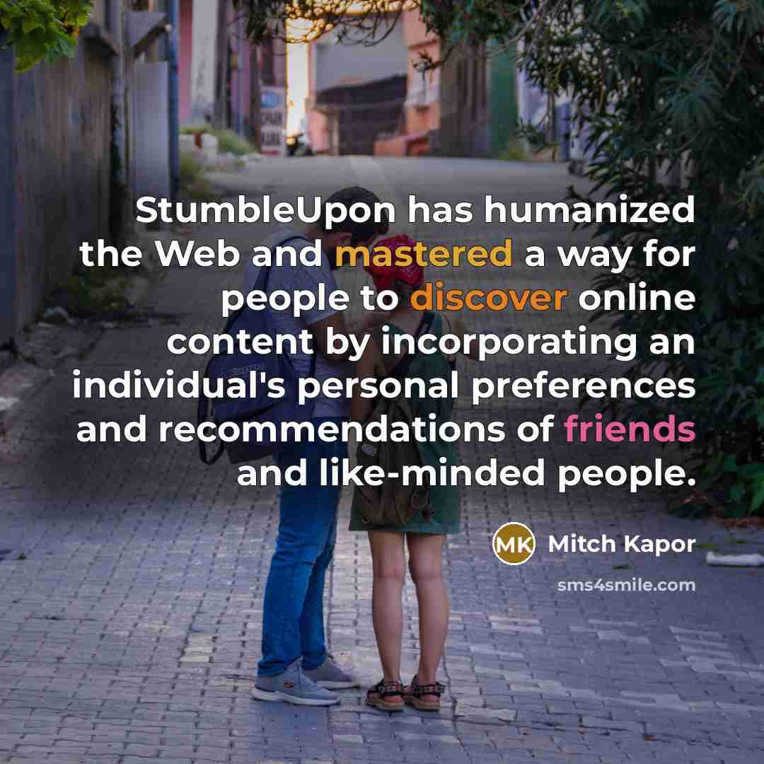 “StumbleUpon has humanized the Web and mastered a way for people to discover online content by incorporating an individual's personal preferences and recommendations of friends and like-minded people.” quote by Mitch Kapor