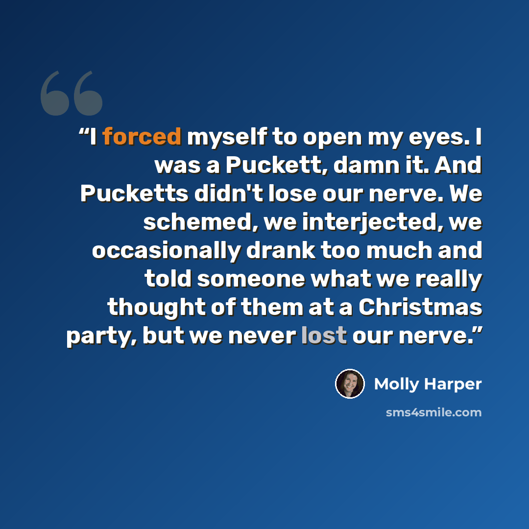 “I forced myself to open my eyes. I was a Puckett, damn it. And Pucketts didn't lose our nerve. We schemed, we interjected, we occasionally drank too much and told someone what we really thought of them at a Christmas party, but we never lost our nerve.” quote by Molly Harper