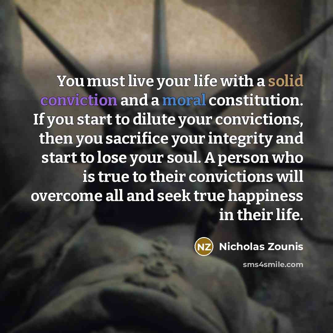“You must live your life with a solid conviction and a moral constitution. If you start to dilute your convictions, then you sacrifice your integrity and start to lose your soul. A person who is true to their convictions will overcome all and seek true happiness in their life.” quote by Nicholas Zounis