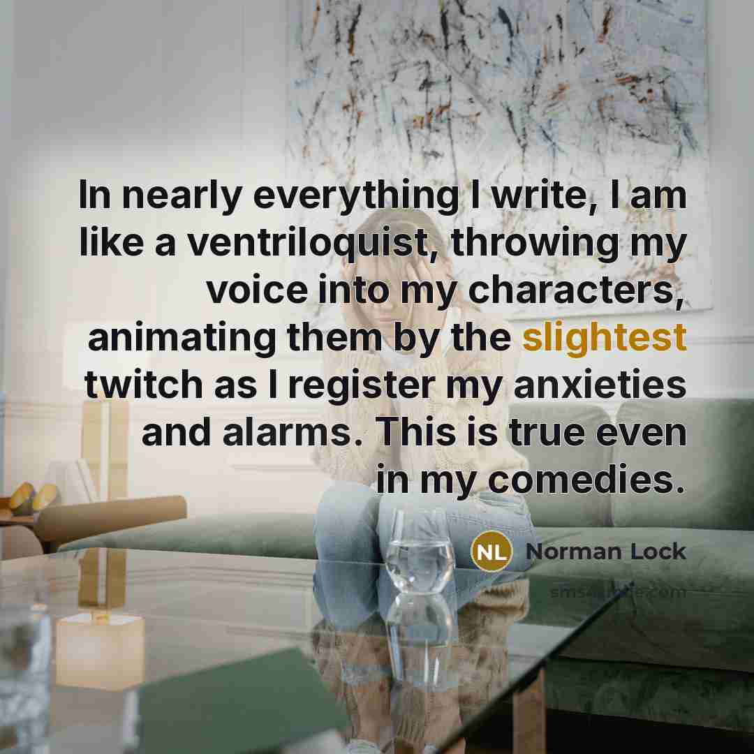 “In nearly everything I write, I am like a ventriloquist, throwing my voice into my characters, animating them by the slightest twitch as I register my anxieties and alarms. This is true even in my comedies.” quote by Norman Lock
