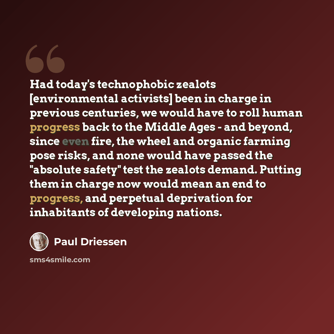 “Had today's technophobic zealots [environmental activists] been in charge in previous centuries, we would have to roll human progress back to the Middle Ages - and beyond, since even fire, the wheel and organic farming pose risks, and none would have passed the "absolute safety" test the zealots…” quote by Paul Driessen
