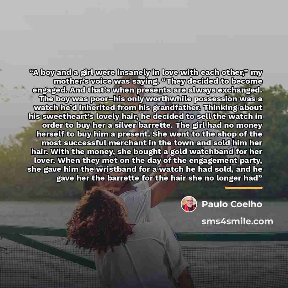 “A boy and a girl were insanely in love with each other,” my mother’s voice was saying. “They decided to become engaged. And that’s when presents are always exchanged. The boy was poor–his only worthwhile possession was a watch he’d inherited from his grandfather. Thinking about his sweetheart’s…” quote by Paulo Coelho