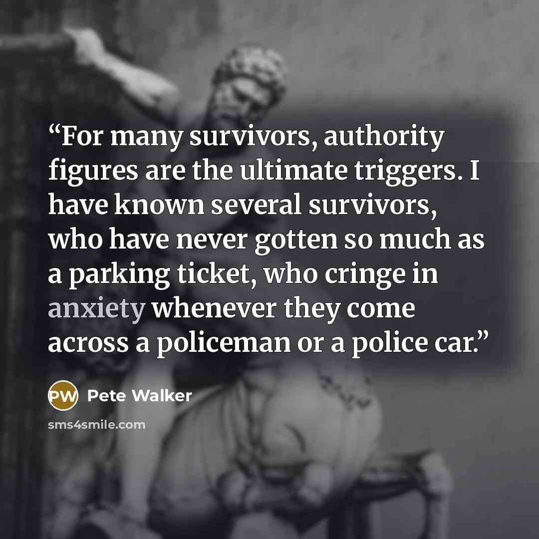“For many survivors, authority figures are the ultimate triggers. I have known several survivors, who have never gotten so much as a parking ticket, who cringe in anxiety whenever they come across a policeman or a police car.” quote by Pete Walker
