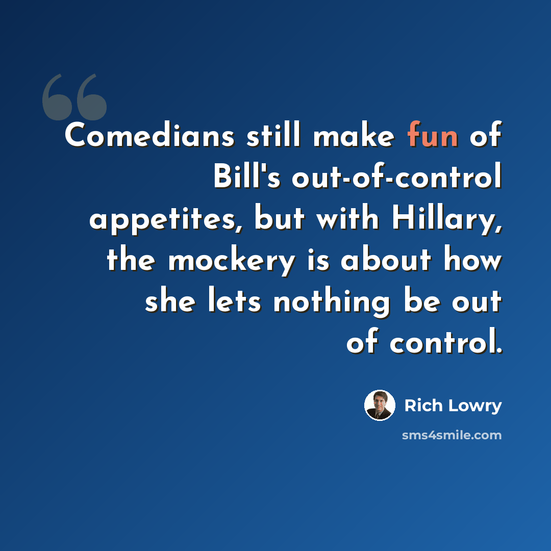 “Comedians still make fun of Bill's out-of-control appetites, but with Hillary, the mockery is about how she lets nothing be out of control.” quote by Rich Lowry