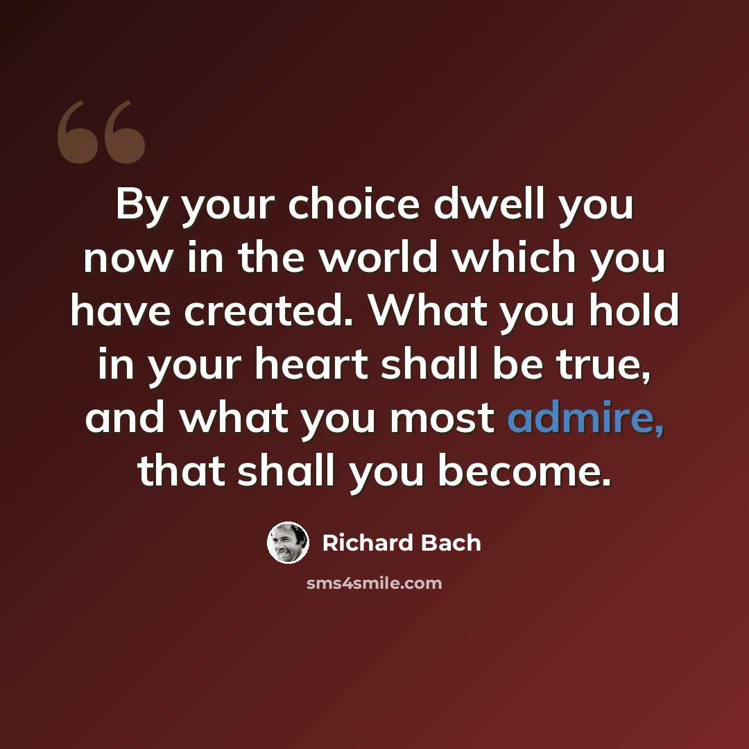 “By your choice dwell you now in the world which you have created. What you hold in your heart shall be true, and what you most admire, that shall you become.” quote by Richard Bach