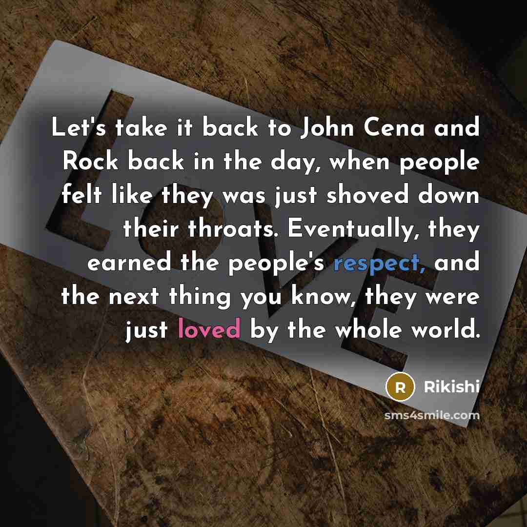 “Let's take it back to John Cena and Rock back in the day, when people felt like they was just shoved down their throats. Eventually, they earned the people's respect, and the next thing you know, they were just loved by the whole world.” quote by Rikishi