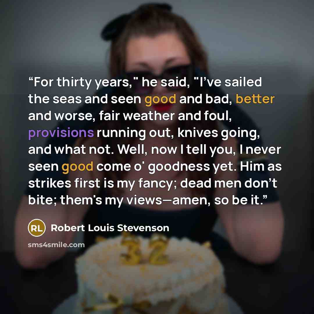 “For thirty years," he said, "I've sailed the seas and seen good and bad, better and worse, fair weather and foul, provisions running out, knives going, and what not. Well, now I tell you, I never seen good come o' goodness yet. Him as strikes first is my fancy; dead men don't bite; them's my…” quote by Robert Louis Stevenson