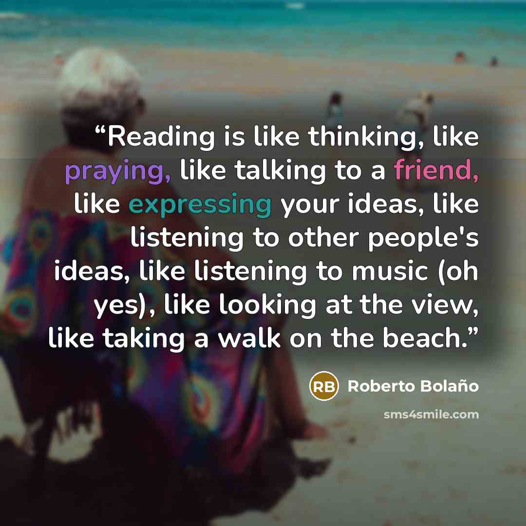“Reading is like thinking, like praying, like talking to a friend, like expressing your ideas, like listening to other people's ideas, like listening to music (oh yes), like looking at the view, like taking a walk on the beach.” quote by Roberto Bolano