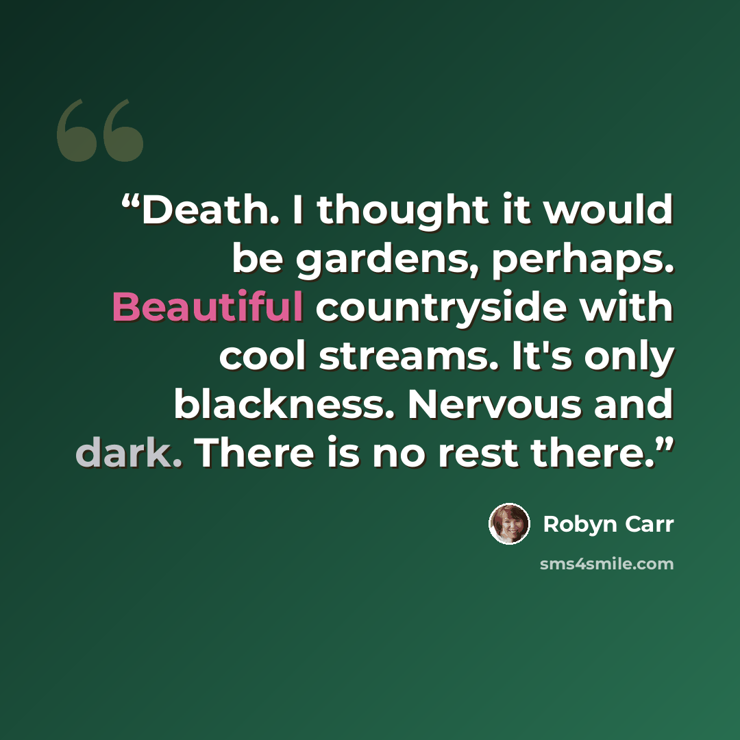 “Death. I thought it would be gardens, perhaps. Beautiful countryside with cool streams. It's only blackness. Nervous and dark. There is no rest there.” quote by Robyn Carr