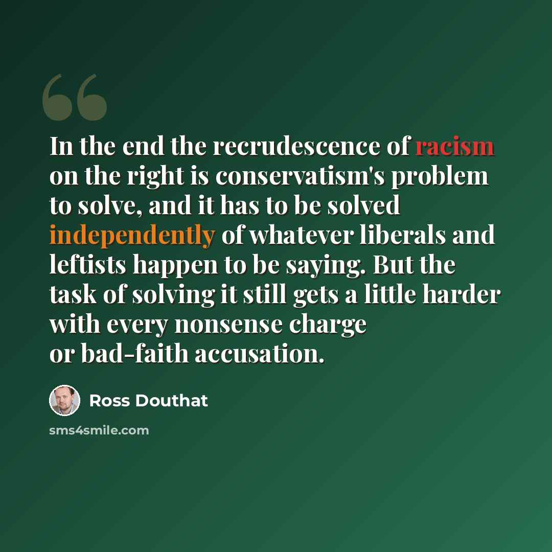 “In the end the recrudescence of racism on the right is conservatism's problem to solve, and it has to be solved independently of whatever liberals and leftists happen to be saying. But the task of solving it still gets a little harder with every nonsense charge or bad-faith accusation.” quote by Ross Douthat