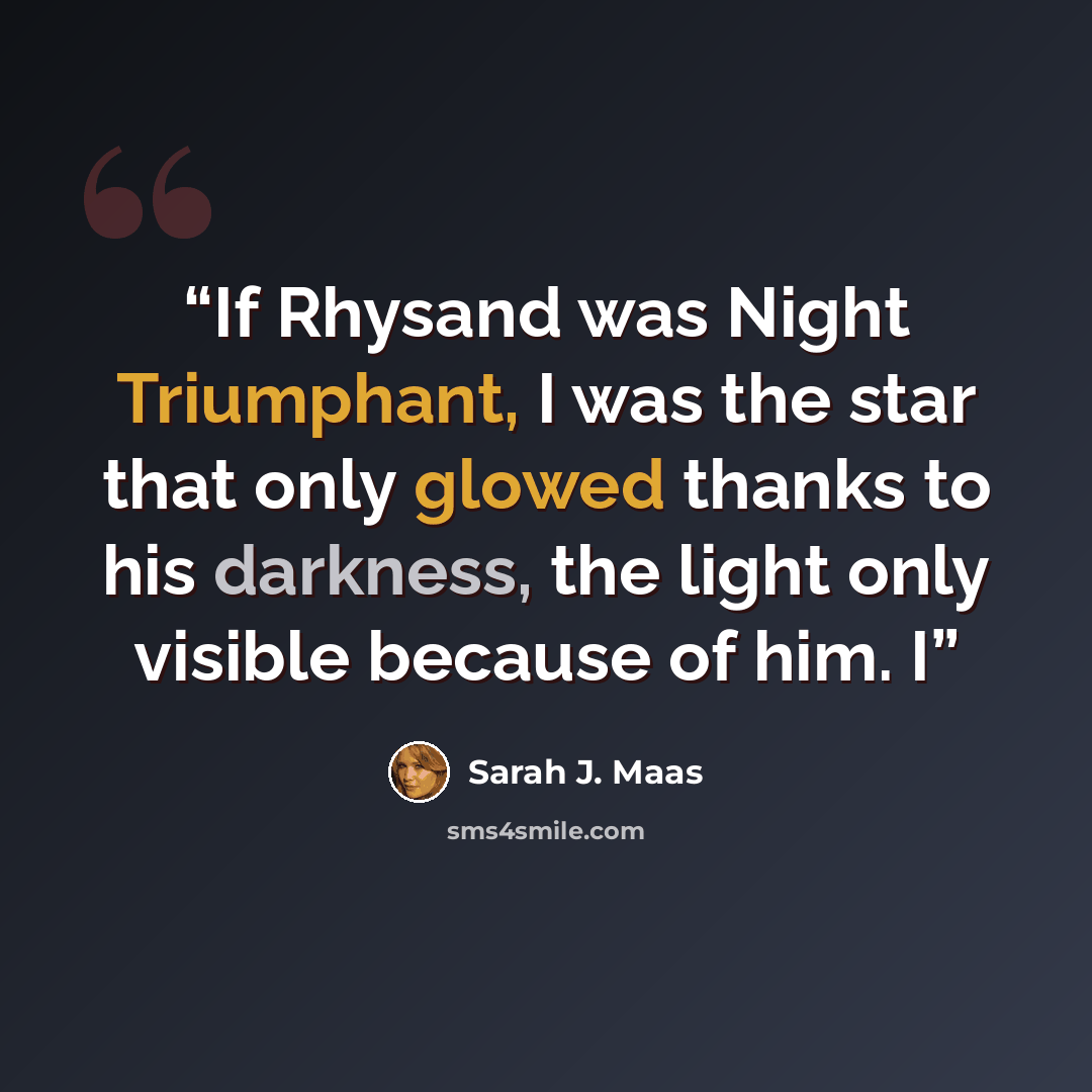 “If Rhysand was Night Triumphant, I was the star that only glowed thanks to his darkness, the light only visible because of him. I” quote by Sarah J. Maas
