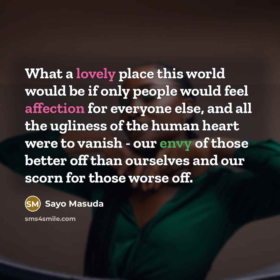 “What a lovely place this world would be if only people would feel affection for everyone else, and all the ugliness of the human heart were to vanish - our envy of those better off than ourselves and our scorn for those worse off.” quote by Sayo Masuda