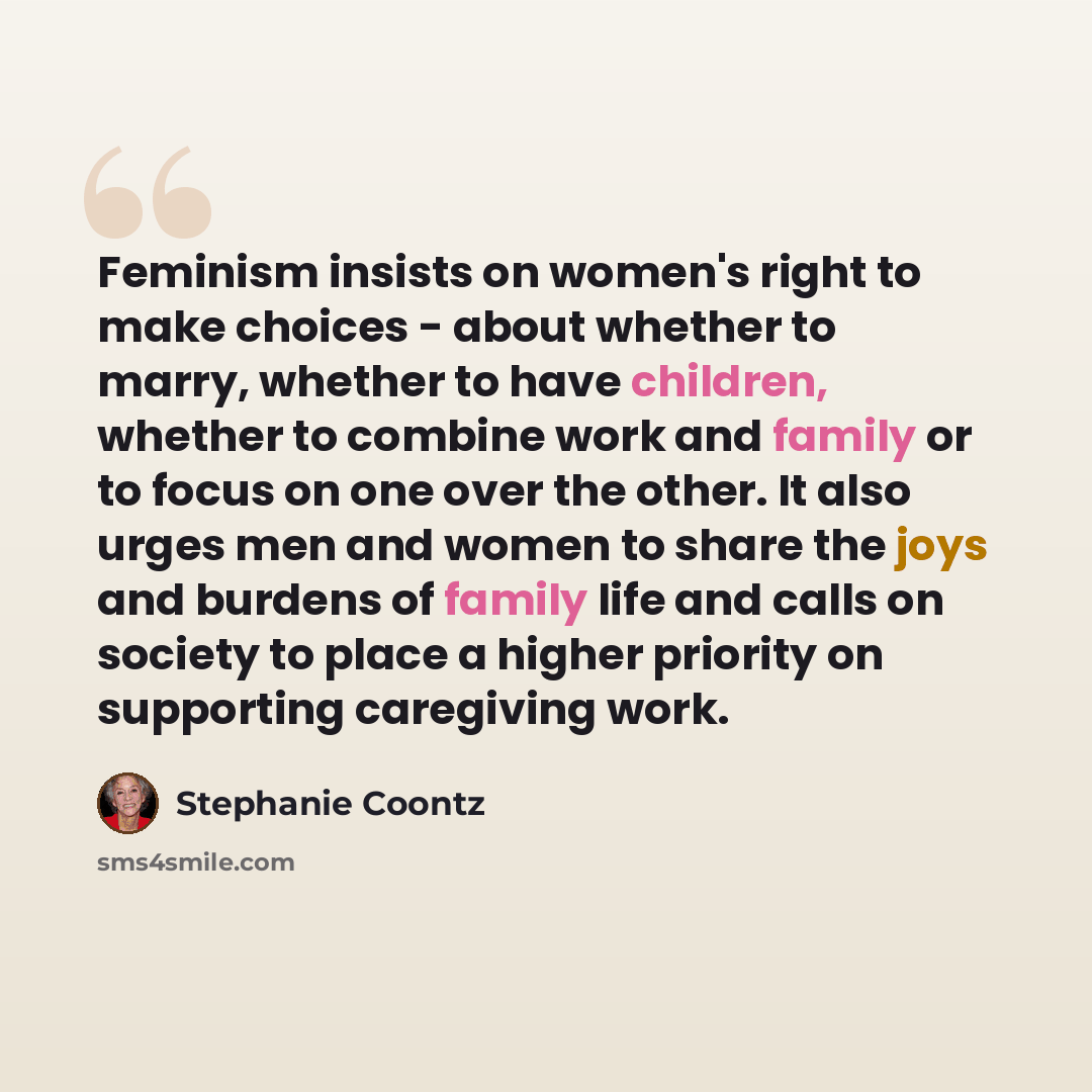 “Feminism insists on women's right to make choices - about whether to marry, whether to have children, whether to combine work and family or to focus on one over the other. It also urges men and women to share the joys and burdens of family life and calls on society to place a higher priority on…” quote by Stephanie Coontz