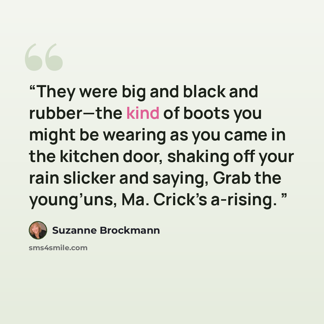 “They were big and black and rubber—the kind of boots you might be wearing as you came in the kitchen door, shaking off your rain slicker and saying, Grab the young’uns, Ma. Crick’s a-rising.” quote by Suzanne Brockmann