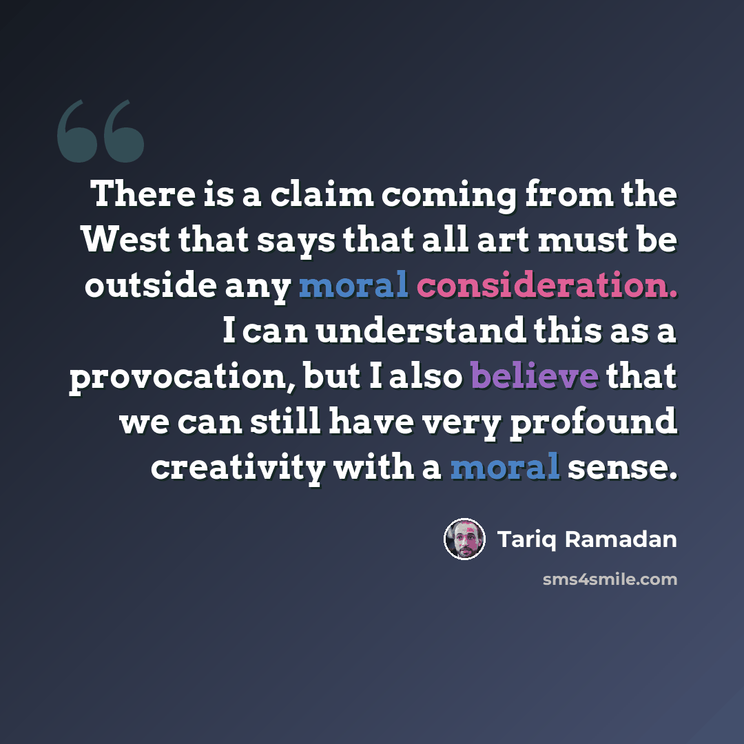 “There is a claim coming from the West that says that all art must be outside any moral consideration. I can understand this as a provocation, but I also believe that we can still have very profound creativity with a moral sense.” quote by Tariq Ramadan
