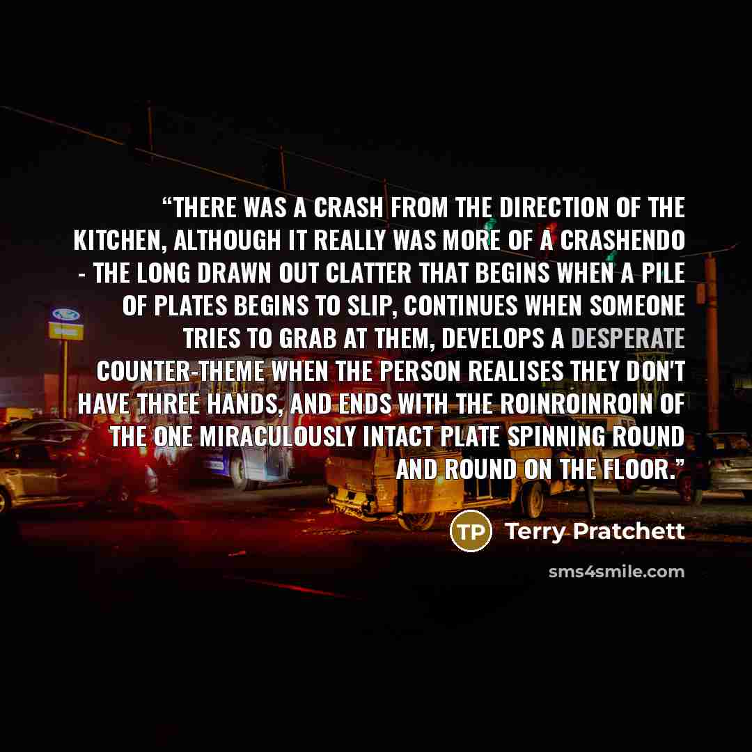 “There was a crash from the direction of the kitchen, although it really was more of a crashendo - the long drawn out clatter that begins when a pile of plates begins to slip, continues when someone tries to grab at them, develops a desperate counter-theme when the person realises they don't have…” quote by Terry Pratchett