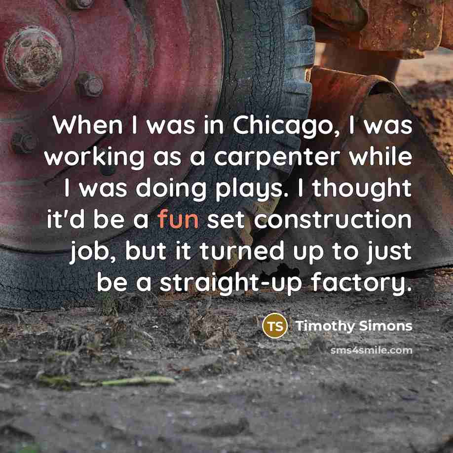 “When I was in Chicago, I was working as a carpenter while I was doing plays. I thought it'd be a fun set construction job, but it turned up to just be a straight-up factory.” quote by Timothy Simons